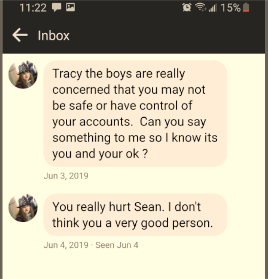 Facebook Message: Sender: Tracy the boys are really concerned that you may not be safe or have control of your accounts. Can you say something to me so I know its you and your ok ? Jun 3, 2019  Sender: You really hurt _____. I don't think you a very good person. Jun 4, 2019  Seen Jun 4